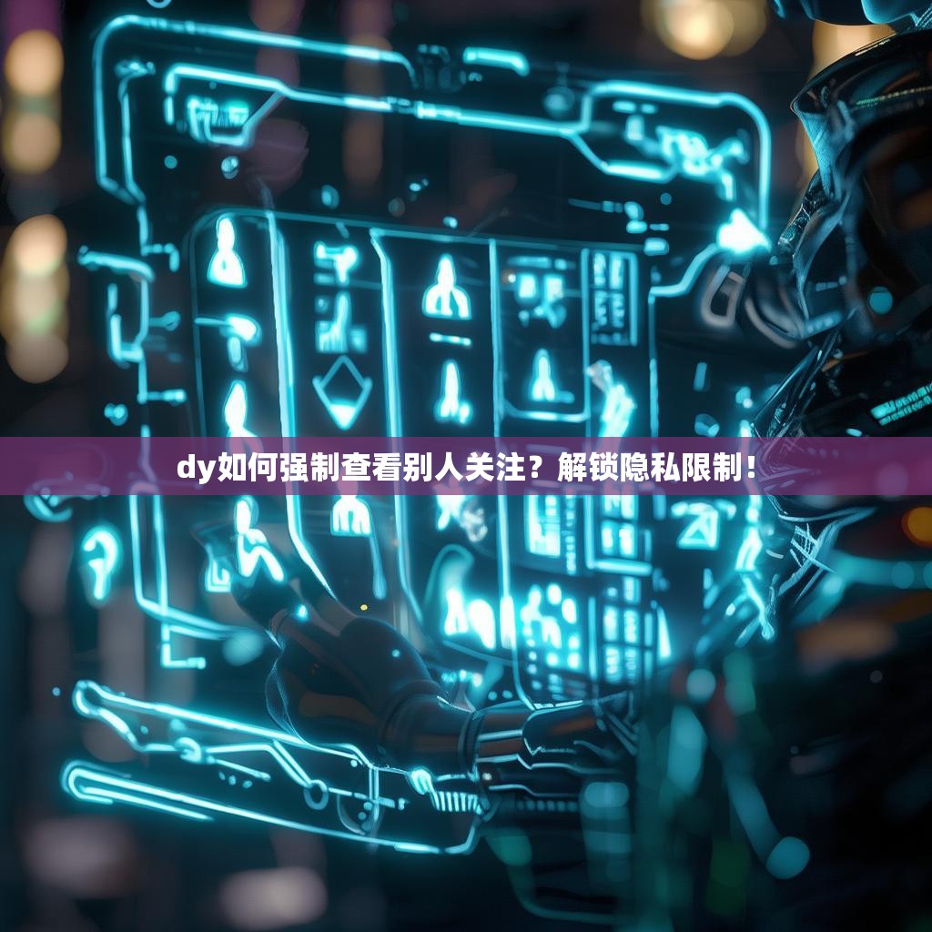 dy如何强制查看别人关注？解锁隐私限制！