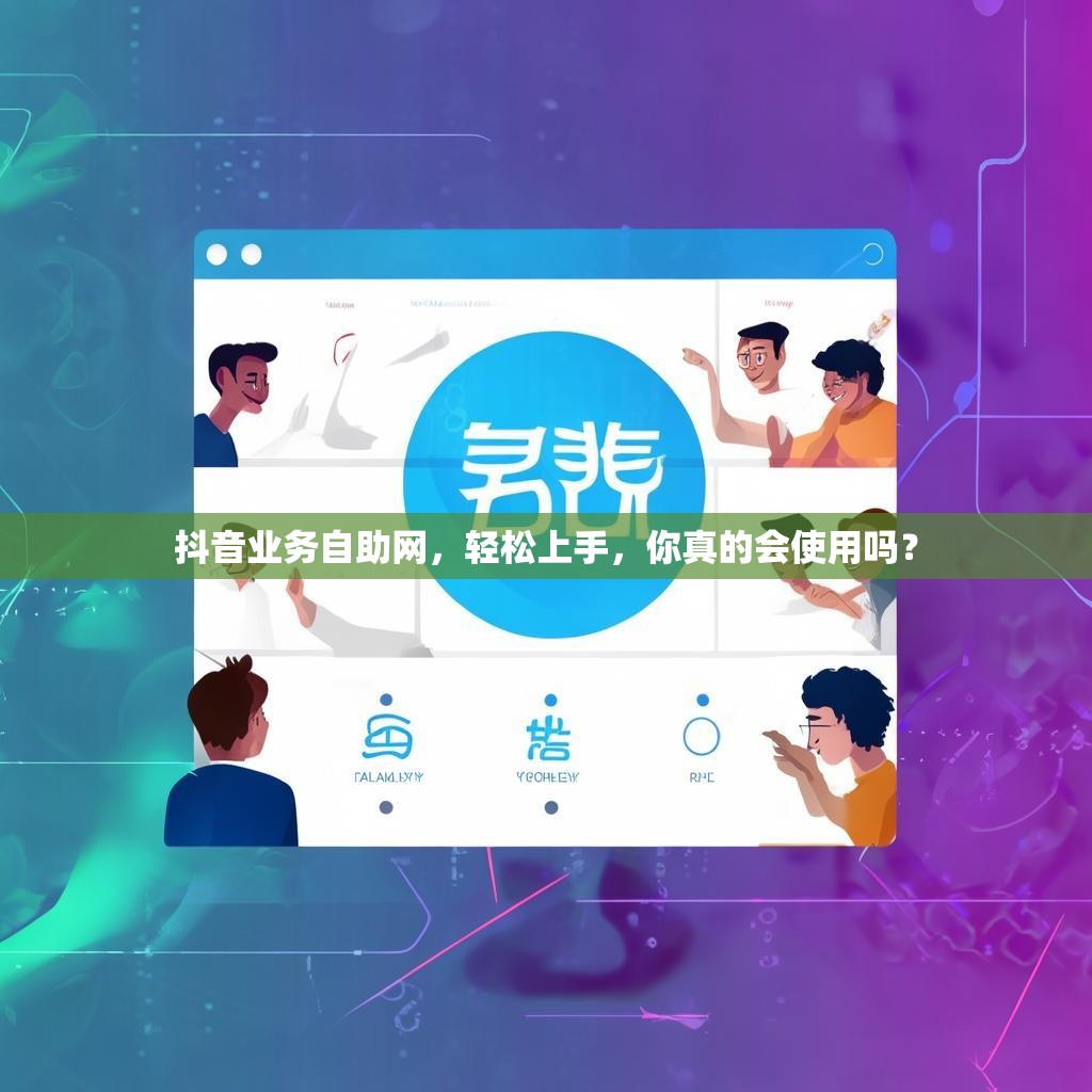 抖音业务自助网，轻松上手，你真的会使用吗？